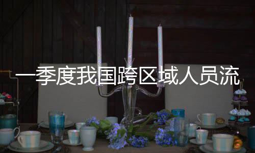 人员人次一季7亿区域度我流动量为国跨